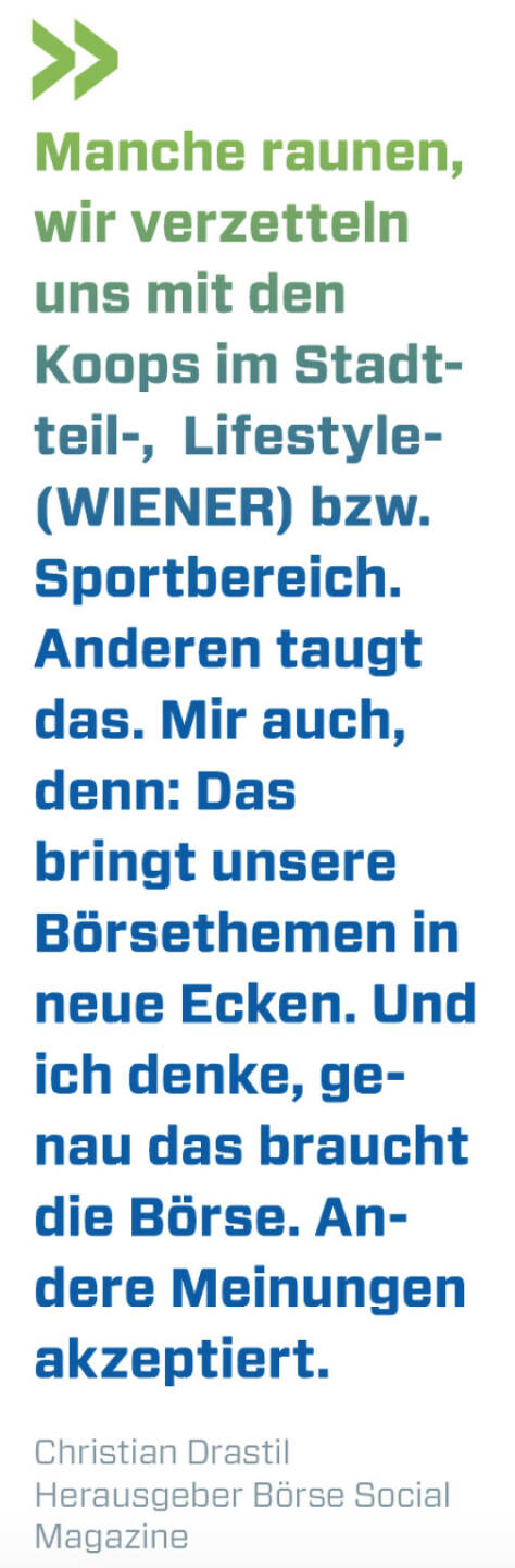 Manche raunen, wir verzetteln uns mit den Koops im Stadtteil-,  Lifestyle- (WIENER) bzw. Sportbereich. Anderen taugt das. Mir auch, denn: Das bringt unsere Börsethemen in neue Ecken. Und ich denke, genau das braucht die Börse. Andere Meinungen akzeptiert.
Christian Drastil, Herausgeber Börse Social Magazine 