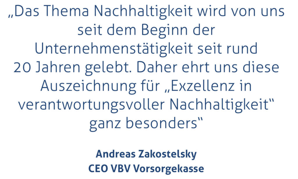 „Das Thema Nachhaltigkeit wird von uns seit dem Beginn der Unternehmenstätigkeit seit rund 20 Jahren gelebt. Daher ehrt uns diese Auszeichnung für „Exzellenz in verantwortungsvoller Nachhaltigkeit“ ganz besonders“
Andreas Zakostelsky, CEO VBV Vorsorgekasse
 (15.11.2020) 