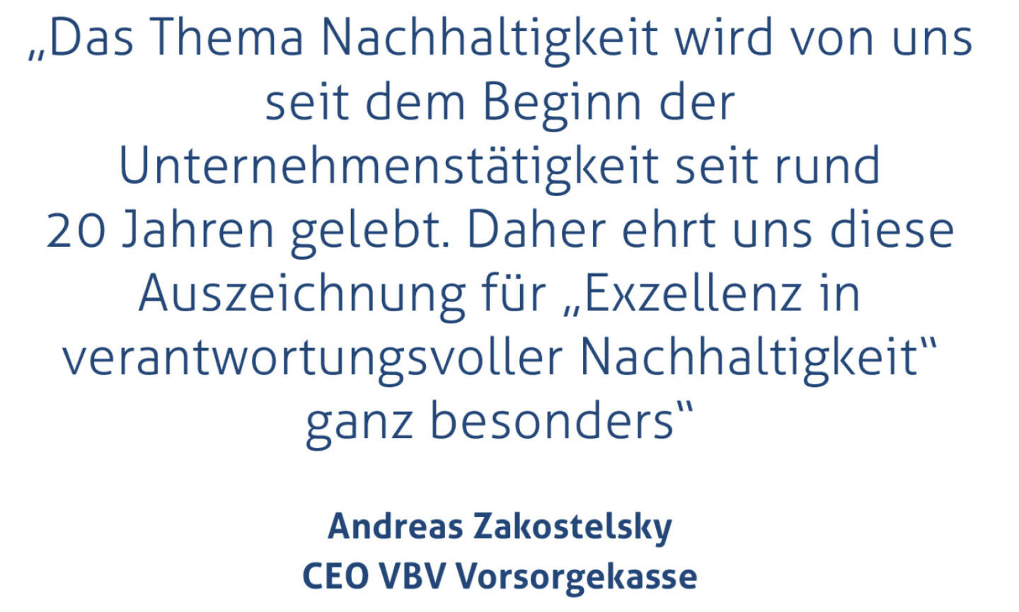 „Das Thema Nachhaltigkeit wird von uns seit dem Beginn der Unternehmenstätigkeit seit rund 20 Jahren gelebt. Daher ehrt uns diese Auszeichnung für „Exzellenz in verantwortungsvoller Nachhaltigkeit“ ganz besonders“
Andreas Zakostelsky, CEO VBV Vorsorgekasse
