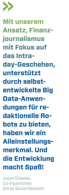 Mit unserem Ansatz, Finanzjournalismus mit Fokus auf das Intraday-Geschehen, unterstützt durch selbstentwickelte Big Data-Anwendungen für redaktionelle Robots zu bieten, haben wir ein Alleinstellungsmerkmal. Und die Entwicklung macht Spaß! 
Josef Chladek, Co-Eigentümer Börse Social Network (20.12.2020) 