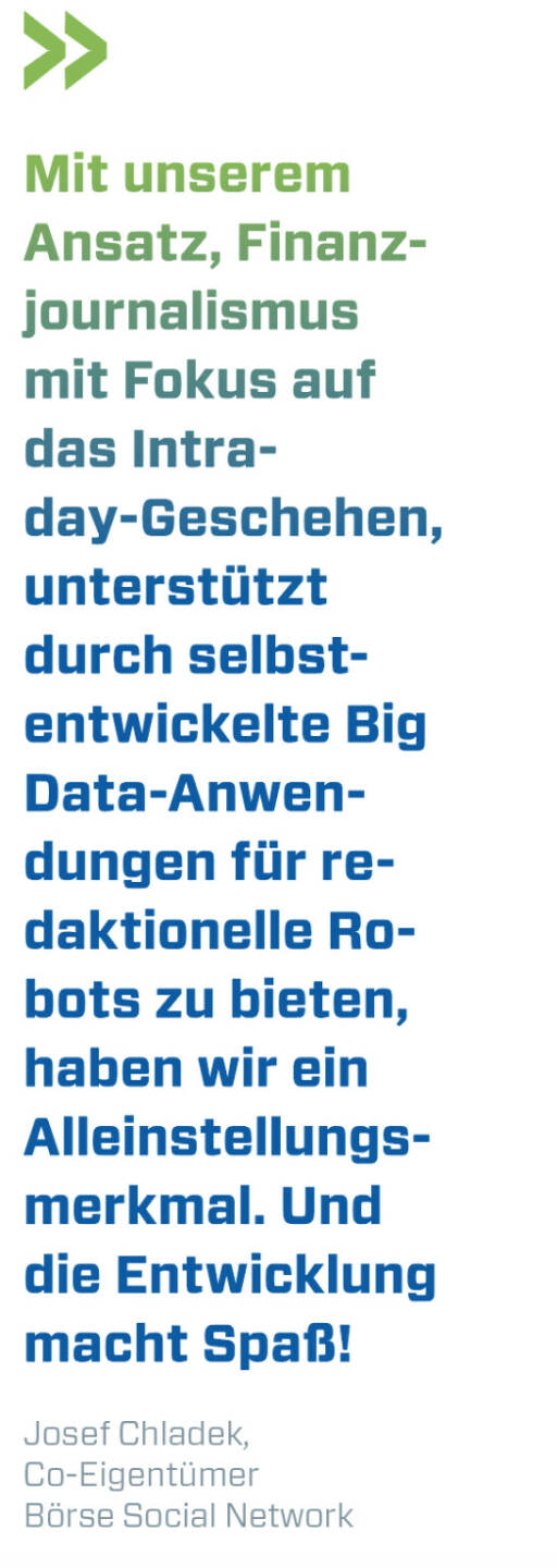 Mit unserem Ansatz, Finanzjournalismus mit Fokus auf das Intraday-Geschehen, unterstützt durch selbstentwickelte Big Data-Anwendungen für redaktionelle Robots zu bieten, haben wir ein Alleinstellungsmerkmal. Und die Entwicklung macht Spaß! 
Josef Chladek, Co-Eigentümer Börse Social Network