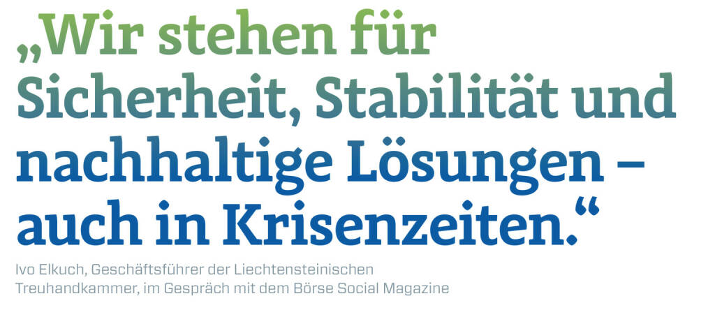 „Wir stehen für Sicherheit, Stabilität und nachhaltige Lösungen – auch in Krisenzeiten.“
Ivo Elkuch, Geschäftsführer der Liechtensteinischen Treuhandkammer, im Gespräch mit dem Börse Social Magazine  (20.12.2020) 