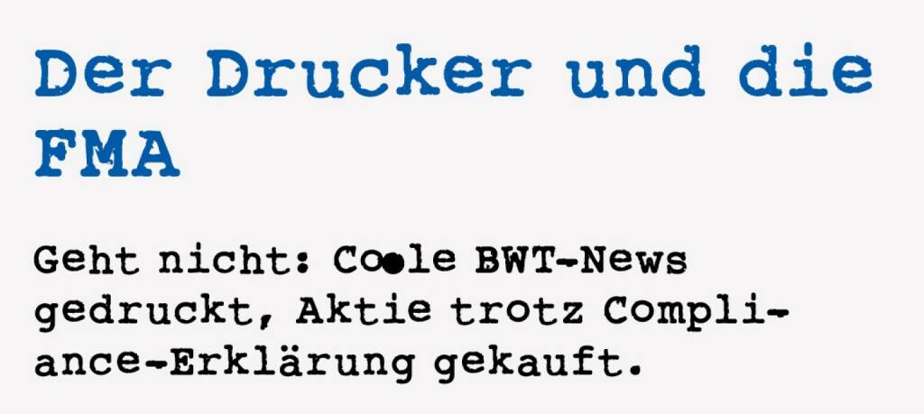 <p><strong>Der Drucker und die FMA</strong></p>
<p><strong>Geht nicht: Coole BWT-News gedruckt, Aktie trotz Compliance-Erkl&auml;rung gekauft.&nbsp;</strong></p>
<p>Im Jahr 2003 wurde die Justiz nach einer Anzeige der FMA t&auml;tig. Ein Mann wurde zu drei Monaten bedingter Freiheitsstrafe verurteilt. Es war ein Drucker, der Anfang 2002 von der b&ouml;rsenotierten BWT beauftragt wurde, Einladungen f&uuml;r eine Pressekonferenz zu drucken. In dieser Pressekonferenz wurde eine bahnbrechende technische Neuerung der BWT-Tochter FuMa-Tech bekanntgegeben. Der Mann gestand in der Verhandlung, dass er seinen Wissensvorsprung ausgen&uuml;tzt habe, um noch vor Bekanntwerden der positiven Nachricht BWT Aktien zu kaufen.&nbsp;</p>
<p>Im Prozess bestritt er, schuldhaft gehandelt zu haben. Das Gericht sah seine Schuld aber deswegen als er-wiesen an, weil er gemeinsam mit dem Druckauftrag von BWT auch eine Compliance-Erkl&auml;rung unterschreiben musste. Diese hatte ihm ein Ausn&uuml;tzen der Insiderinformationen ausdr&uuml;cklich untersagt. Ob er das richtig eingereiht hat?&nbsp;</p>
<p>Obwohl ausser dem Drucker noch mehrere in seinem Umkreis verd&auml;chtig waren, gelang der Beweis nur bei ihm.&nbsp;</p> (18.01.2021) 