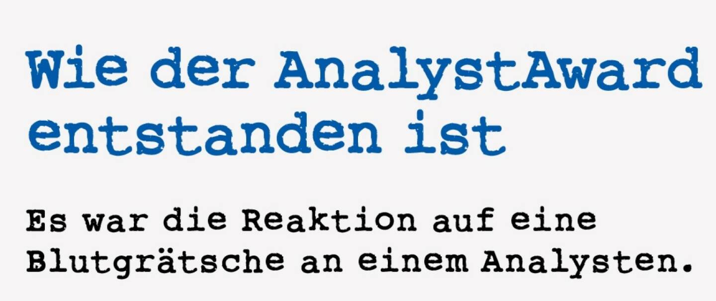 <p><strong>Wie der AnalystAward entstanden ist&nbsp;</strong></p>
<p><strong>Es war die Reaktion auf eine Blutgr&auml;tsche an einem Analysten.</strong></p>
<p>Lukas Stipkovich ist nicht irgendeiner an der Wiener B&ouml;rse. Er ist zB. 2011 von der Kronen Zeitung als Kandidat f&uuml;r den damals vakanten Vorstandsplatz bei der Wiener B&ouml;rse gehandelt worden. Er ist seit 1989 im Markt und hat schon sehr viele Positionen vom Analysten bis zum Fondsmanager bekleidet.<br />F&uuml;r mich wird er immer eins bleiben: Der Ideengeber f&uuml;r meinen AnalystAward, den ich 2000 f&uuml;r wirtschaftsblatt online initiiert hatte. Wie das? Stipkovich hatte 2010 eine fr&uuml;he Form des Shitstorms hinnehmen m&uuml;ssen, nachdem die VA Tech kurz nach seinem Strong Buy f&uuml;r die CA IB mit einer heftigen Gewinnwarnung dahergekommen ist. Die Anleger machten sich &uuml;ber ihn lustig. Mir imponierte damals der Sager &ldquo;Ich habe das Vertrauen in VA Tech verloren. Noch vor wenigen Tagen wurde mir in einem Gespr&auml;ch mitgeteilt, dass heuer operativ mehr verdient werden wird. Die Unternehmen bekommen die B&ouml;rsekurse, die sie verdienen&rdquo;. &nbsp; Der AnalystAward war wenige Tage sp&auml;ter geboren, um die Wahrnehmung von au&szlig;en in Bezug auf die Analysten zur&uuml;ckzur&uuml;cken. Und stets lieferten die Analysten bessere Ergebnisse als der Markt, das wurde in den folgenden Jahren bewiesen. Ich denke, ein Revival des AnalystAward ist f&auml;llig.</p>