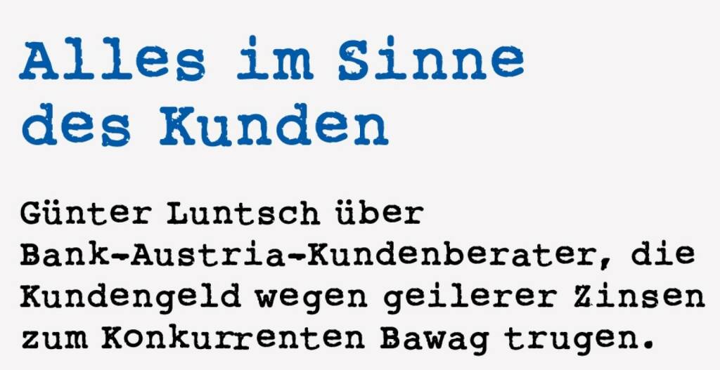 <p><strong>Alles im Sinne&nbsp;</strong><strong>des Kunden&nbsp; &nbsp; &nbsp;</strong></p>
<p><strong>G&uuml;nter Luntsch &uuml;ber Bank-Austria-Kundenberater, die Kundengeld wegen geilerer Zinsen zum Konkurrenten Bawag trugen.&nbsp;</strong></p>
<p>Unvergesslich f&uuml;r den Nachrichtenkonsumenten Anfang 1996, wie 50 dubiose Gestalten je 10 Mio. Schilling (insgesamt immerhin 500 Mio, Schilling) auf anonyme 6-Prozent-Europasparb&uuml;cher der Bawag eingezahlt hatten, in verschiedenen Filialen. Die Bawag vermutete Geldw&auml;sche, so flog die Sache auf. Dabei waren das Abgesandte der Bank Austria, sie wollten das Geld ihrer Kunden gut anlegen. Bei der Konkurrenz. Damals hatte ja niemand einen Schimmer, wie die wunderbare Geldvermehrung der Bawag in der Karibik funktioniert, die anderen kriegten es jedenfalls nicht hin. Mein Bank-Austria-Berater konn-te die Geschichte nicht mehr h&ouml;ren. &ldquo;Jeder Kunde heute erz&auml;hlt mir das!&rdquo;, beschwerte er sich bei meinem Besuch am der Ausstrahlung in den Fernsehnachrichten folgenden Werktag.&nbsp;</p> (18.01.2021) 