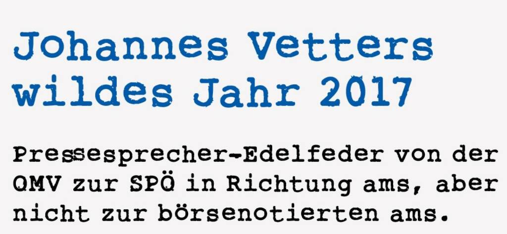 <p><strong>Johannes Vetters&nbsp;</strong><strong>wildes Jahr 2017&nbsp;</strong></p>
<p><strong>Pressesprecher-Edelfeder von der OMV zur SP&Ouml; in Richtung ams, aber nicht zur b&ouml;rsenotierten ams.&nbsp;</strong></p>
<p>2017 war definitiv ein Year-of-Change in &Ouml;sterreich. Gar nicht so sehr am Kapitalmarkt, denn hier ist es eher wie am Schn&uuml;rchen nach oben gegangen. Das gilt auch und sogar im Besonderen f&uuml;r die OMV, den drittbesten Performer des Jahres: 57 Prozent Kursplus sollten im Grunde eine r&uuml;ckwirkend recht relaxte Ausgangssituation f&uuml;r einen Konzernsprecher darstellen, das war auch schon zur Jahresh&auml;lfte visibel.&nbsp; Aber der Konzernsprecher Johannes Vetter machte daraus sein pers&ouml;nliches Year-of-Change und ging aus dem mittlerweile mit recht guten Sitten versehenen Kapitalmarkt just in die Politik. Und just in einem Neuwahl-Szenario. Er landete mitten in einem Social Media Supergau, ist aber unbeschadet rausgekommen, hat die Rei&szlig;leine selbst gezogen. Knapp vor dem Anruf von Christian Kern hatte er uns noch zu ei-ner Roadshow im VIG-RIngturm zugesagt, die er f&uuml;r die OMV pers&ouml;nlich bestreiten wollte, mit eigenem Konzept. Ich sagte nach seiner Absage: &ldquo;Hey, passt schon, aber machen wir doch als Gag eine Entschuldigung wie in der Schule&rdquo;. Auch da war er dabei und wir haben den Slide bei der Roadshow gezeigt - alles gut, h&ouml;here Gewalt. So eine Absage hatten wir noch nie und wir wollen ja Humor beweisen. &Uuml;ber die noch viel h&ouml;heren Gewalten berichtete Vetter in seinem traditionellen Jahresend-Rundschreiben, da m&ouml;chte ich ein paar Stellen bringen.&nbsp;</p>
<p><em>Sehr geehrte Damen und Herren!</em></p>
<p><em>&bdquo;A Trauasp&uuml;&ldquo;. Das war der Kommentar des freundlichen AMS-Beraters, als er mich am 2. November in seine Kundenkartei aufnahm und mich fragte, was genau ich eigentlich davor bei der SP&Ouml; beruflich gemacht habe. Ich kann dem guten Mann nicht b&ouml;se sein, und so wie er die f&uuml;r mich spannendsten Wochen dieses Jahres sieht, so sehen das wahrscheinlich ziemlich viele PolitkonsumentInnen. Die Versicherungsleistung ist ja die be-reits vierte Einkommensquelle dieses Jahr und so mancher hat mich gefragt, was mich denn geritten habe, die OMV zu verlassen. Was das Einkommen betrifft, ist das wahrscheinlich eine berechtigte Frage. Aber f&uuml;r ein political animal, wie ich es nun einmal bin, ist die Einladung eines Kanzlers die einmalige Gelegenheit, Dinge zu erleben, die man sich nicht erlesen kann. Daher bin ich am 17. Juni als Kommunikationschef ins Bundeskanzleramt eingezogen und nicht ganz geplant Ende Juli zum Kampagnenleiter der SP&Ouml; &ldquo;aufgestiegen&rdquo;. Und handwerklich habe ich zwar nicht vieles Neues gelernt, in Intensit&auml;t und Geschwindigkeit aber ungeheuer viele neue Facetten erlebt und erlernt.&nbsp;</em></p>
<p><em>...</em></p>
<p><em>Wobei meine Zuneigung zum Energiegesch&auml;ft im Allgemeinen und zur OMV im Besonderen nicht gelitten hat. Apropos Trauerspiel. Das war es nat&uuml;rlich nicht durchwegs. Ich bin n&auml;mlich schon sehr stolz auf &bdquo;mei-nen Maschinenraum&ldquo; in der L&ouml;welstrasse - gerade die Zielgerade der letzten 10 Tage war beachtlich. Am Anfang dieses Finales lagen wir laut unseren Zahlen&nbsp; bei stolzen 19%... Ein kleines pers&ouml;nliches Trauerspiel ist aller-dings, dass ich mit meinem Alter Ego Robert Lechner, der Welt bester OMV Pressechef und Freund, nicht gemeinsam am Computer sitze. Das war die schwerste Trennung des Jahres. Robert l&auml;sst Sie aber herzlich gr&uuml;&szlig;en und wir nehmen uns fest vor, im kommenden Jahr wieder gemeinsam zu schreiben. Hier finden Sie &uuml;brigens unseren letzten Brief, den Christian Drastil dankenswerter Weise festgehalten hat: http://www.christian-drastil.com/2016/12/15/omv-presseteam_uber_die_russen_die_seele-kurve_leaks_und_die_sache_mit_den_presseverteidigungssprechern_christian_drastil. Besonders wichtig war mir dieses Jahr, das gute Gespr&auml;ch mit allen &ndash; egal welcher Gesinnung &ndash; zu suchen, es zu erhalten und es auch zu genie&szlig;en. Das ist gelungen und das w&uuml;nsche ich uns allen f&uuml;r das kommende Jahr. Denn der Wettstreit der unterschiedlichen Ansichten der trotz oder gerade deswegen zu einem wertsch&auml;tzendem Zusammensetzen f&uuml;hrt, ist wohl das Beste, das uns und unserer Demokratie passieren kann.&nbsp;</em></p>
<p><em>...</em></p>
<p><em>Ich w&uuml;nsche Ihnen gelungene Feiertage!&nbsp;</em></p>
<p><em>Johannes Vetter&nbsp;</em></p>
<p><em>PS: Wie es mit mir weitergeht? Ich wei&szlig; es wirklich noch nicht!</em></p> (18.01.2021) 