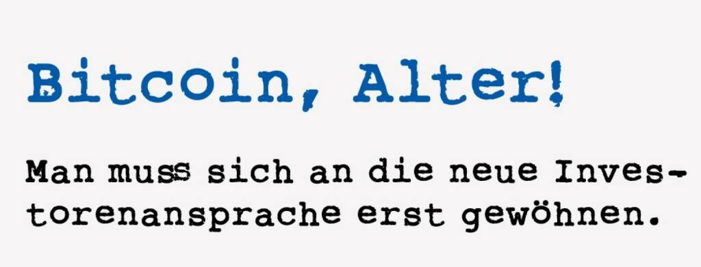 <p><strong>Bitcoin, Alter! &nbsp;</strong></p>
<p><strong>Man muss sich an die neue Investorenansprache erst gew&ouml;hnen.</strong></p>
<p>Anleger und Volatilit&auml;t, das muss kein Widerspruch sein. Zu viel ist aber auch nicht gesund. In unserer Gruppe facebook.com/groups/GeldanlageNetwork ist das Bitcoin-Thema jedenfalls durchaus pr&auml;sent. Ein kleiner Sidestep: Ich werde via Facebook mit Nachrichten &uuml;berschwemmt, ob ich mich f&uuml;r diese oder jene Bitcoin- oder ICO-Veranstaltung in der Gegend Wien interessieren w&uuml;rde. Meine Antwort ist immer die gleiche: Ja, gerne, ich mache einen guten Preis f&uuml;r eine Bewerbung Eures Events auf unserer boerse-social.com. Und die R&uuml;ck-antwort ist k&ouml;stlich, ein bissl &uuml;berh&ouml;ht hier: &ldquo;Nein, Alter, es geht um Dich, dass Du Dich pers&ouml;nlich auskennst und mitreden und investieren kannst dann bei Bitcoin.&rdquo;. Aso. Ich muss mich erst an den neuen Zugang in der Investorenansprache gew&ouml;hnen. &ldquo;Dass Du nix vers&auml;umst&rdquo;. &ldquo;Dass Du mitreden kannst&rdquo;. Vielleicht mal eine Idee f&uuml;r eine Roadshow-Einladung.</p> (18.01.2021) 