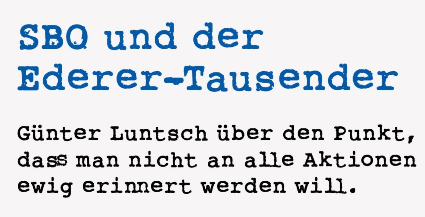 <p><strong>SBO und der Ederer-Tausender</strong></p>
<p><strong>G&uuml;nter Luntsch &uuml;ber den Punkt, dass man nicht an alle Aktionen ewig erinnert werden will.</strong></p>
<p>Es war, glaube ich, 2015, als wir anl&auml;sslich der Hauptversammlung vor der Werksf&uuml;hrung bei SBO noch mit Vorst&auml;nden und Aufsichtsr&auml;ten der Firma zu Mittag a&szlig;en. Frau Dr. Ederer hatte keine Scheu vor uns einfachem Volk und gesellte sich zu uns. Ich darf dem werten Leser einen Tipp geben: &ldquo;Gr&uuml;&szlig; Gott, Frau Ederer! Meinen Tausender bitte!&rdquo; ist kein guter Einstiegs-schm&auml;h. Wahrscheinlich hatte sie ihn schon zu oft geh&ouml;rt. Sie musste kurz wohin. Und war weg.</p>