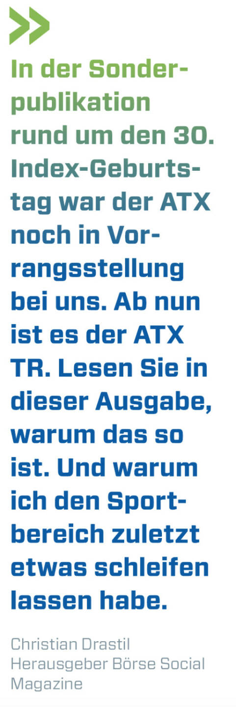 In der Sonderpublikation rund um den 30. Index-Geburtstag war der ATX noch in Vorrangsstellung bei uns. Ab nun ist es der ATX TR. Lesen Sie in dieser Ausgabe, warum das so ist. Und warum ich den Sportbereich zuletzt etwas schleifen lassen habe.
Christian Drastil, Herausgeber Börse Social Magazine 