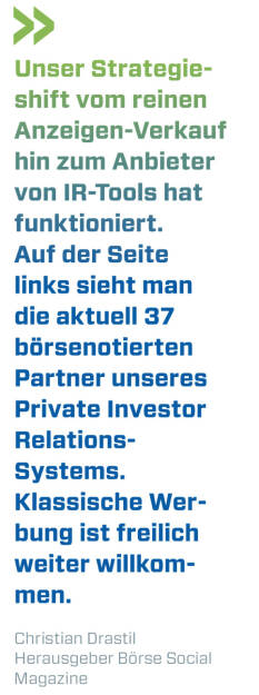 Unser Strategie-shift vom reinen Anzeigen-Verkauf hin zum Anbieter von IR-Tools hat funktioniert. Auf der Seite links sieht man die aktuell 37 börsenotierten Partner unseres Private Investor Relations-Systems. Klassische Werbung ist freilich weiter willkommen.    
Christian Drastil, Herausgeber Börse Social Magazine  (22.02.2021) 