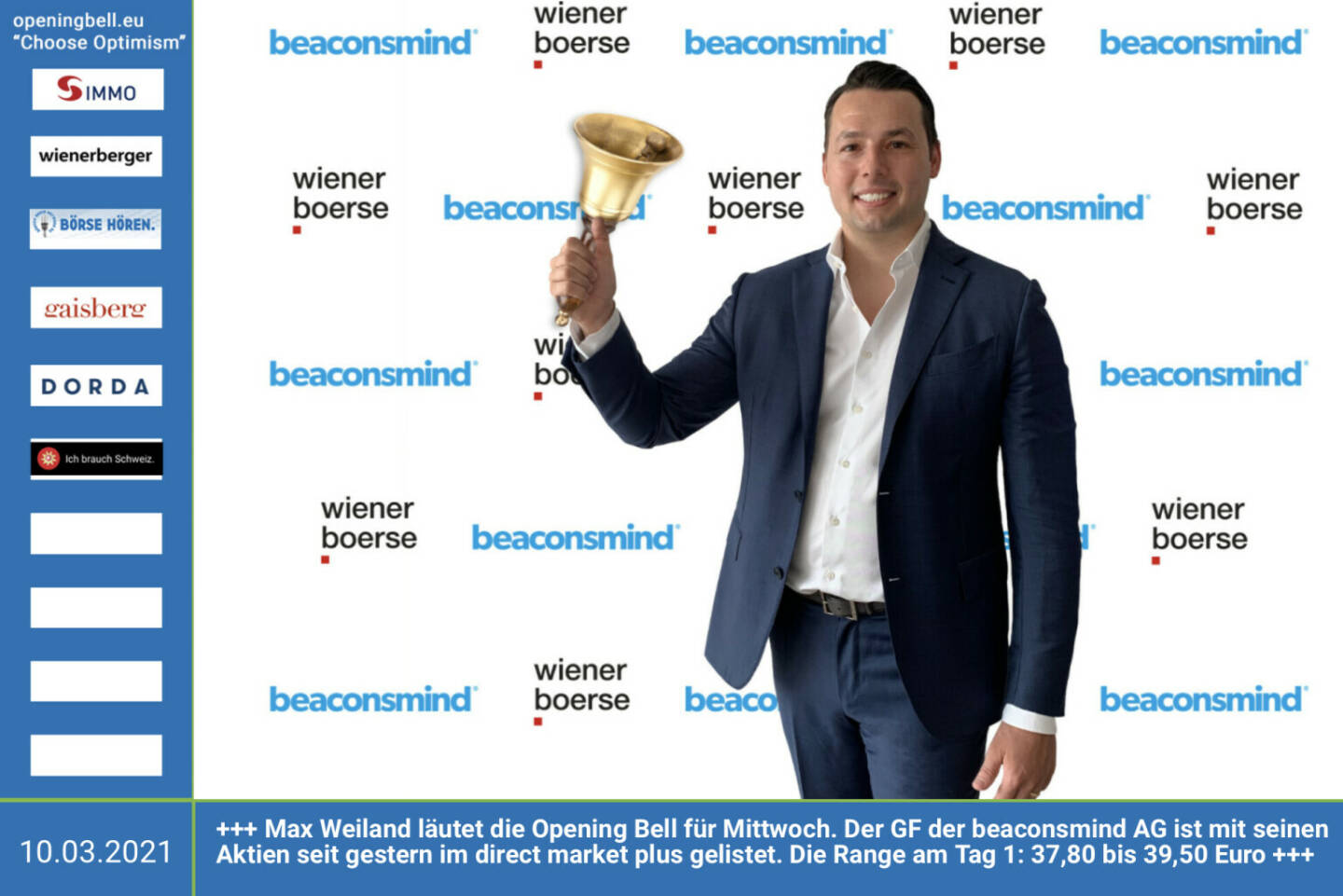 10.3. Max Weiland läutet die Opening Bell für Mittwoch. Der GF der beaconsmind AG ist mit seinen Aktien seit gestern im direct market plus gelistet. Die Range am Tag 1: 37,80 bis 39,50 Euro https://www.beaconsmind.com/investor-relations/ http://www.wienerborse.at 