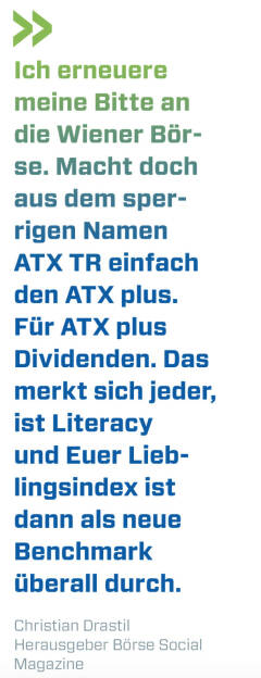 Ich erneuere meine Bitte an die Wiener Börse. Macht doch aus dem sperrigen Namen ATX TR einfach den ATX plus. Für ATX plus Dividenden. Das merkt sich jeder, ist Literacy und Euer Lieblingsindex ist dann als neue Benchmark überall durch. 
Christian Drastil, Herausgeber Börse Social Magazine  (17.04.2021) 