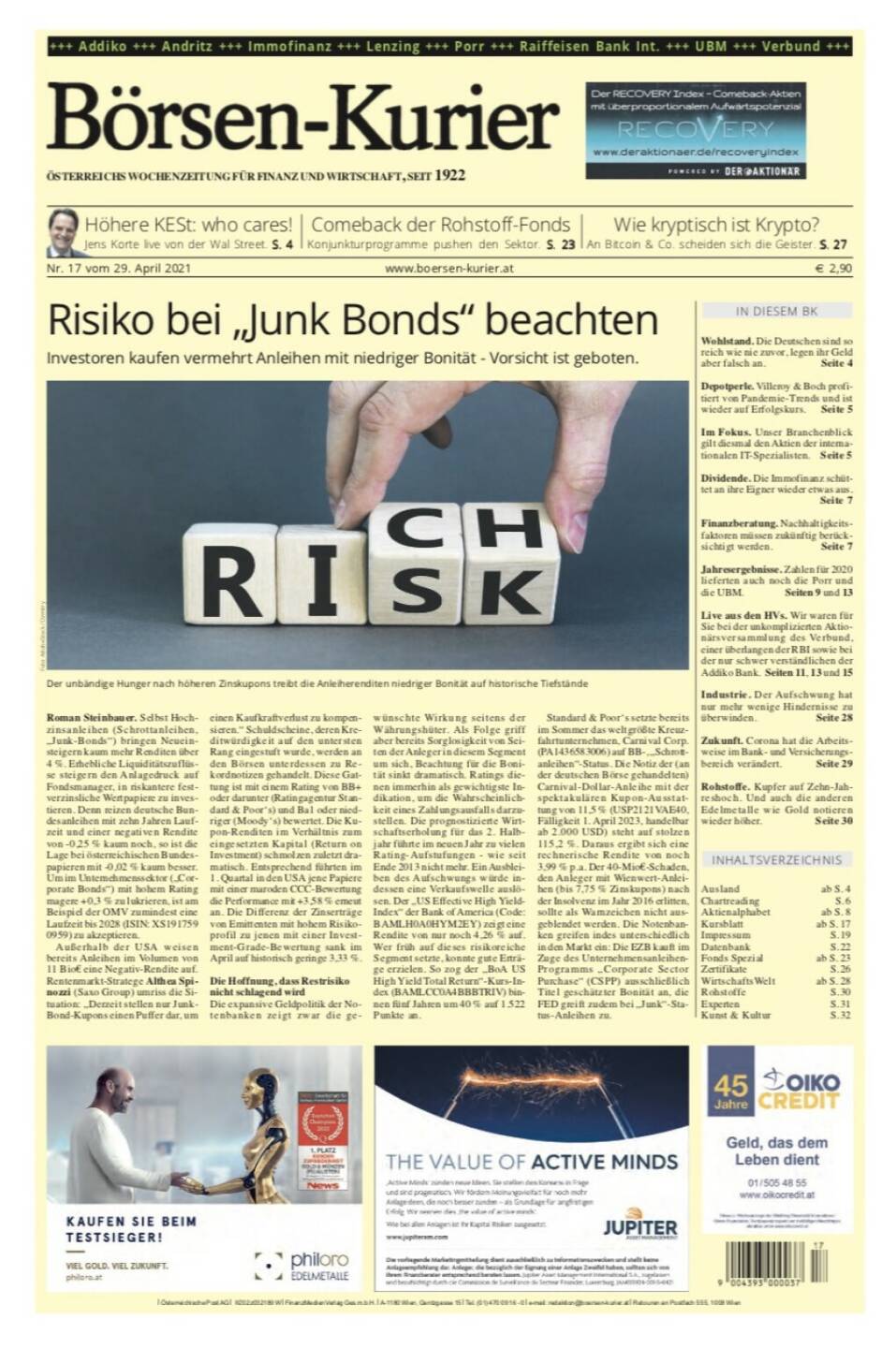 Börsen-Kurier 29.4.2021: 
- Höhere KESt: who cares! Jens Korte live von der Wal Street. S. 4
-  Comeback der Rohstoff-Fonds Konjunkturprogramme pushen den Sektor. S. 23
- Wie kryptisch ist Krypto?: An Bitcoin & Co. scheiden sich die Geister. S. 27
- Im Fokus. Unser Branchenblick gilt diesmal den Aktien der internationalen IT-Spezialisten. Seite 5
- Dividende. Die Immofinanz schüttet an ihre Eigner wieder etwas aus. Seite 7
- Finanzberatung. Nachhaltigkeitsfaktoren müssen zukünftig berücksichtigt werden.  Seite 7
- Jahresergebnisse. Zahlen für 2020 lieferten auch noch die Porr und die UBM. Seiten 9 und 13
- Live aus den HVs. Wir waren für Sie bei der unkomplizierten Aktionärsversammlung des Verbund, einer überlangen der RBI sowie bei der nur schwer verständlichen der Addiko Bank. Seiten 11, 13 und 15
- Industrie. Der Aufschwung hat nur mehr wenige Hindernisse zu überwinden. Seite 28
- Zukunft. Corona hat die Arbeitsweise im Bank- und Versicherungsbereich verändert. Seite 29

- Rohstoffe. Kupfer auf Zehn-Jahreshoch. Und auch die anderen Edelmetalle wie Gold notieren wieder höher. Seite 30