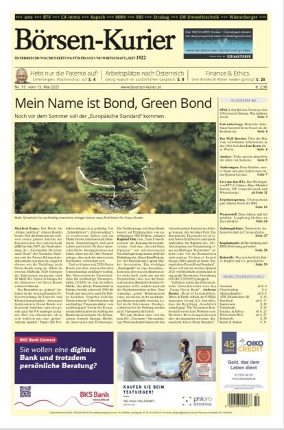 Börsen-Kurier 13.5.2021:  www.boersen-kurier.at
- Mein Name ist Bond, Green Bond: Noch vor dem Sommer soll der „Europäische Standard“ kommen.
- Hebt nur die Patente auf! Unterbergers Wochenschau 
- Arbeitsplätze nach Österreich Georg Kapsch im ausführlichen Gespräch. 
- Sind Windkraft-Aktien wieder günstig? 
- SPACs. Ein Börsen-Trend aus den USA erreicht Europa. Was dahinter steckt
- Gut unterwegs. Deutsche Autobauer meistern Krise besser als die Konkurrenz
- Der Wall Streeter. Über die Mär vom verwöhnten Arbeitslosen in den USA berichtet Jens Korte diese Woche
- Vieles spricht aktuell für die Aktie von Siemens
- Änderungen. Neue Struktur, neuer Name und gute Zahlen zum 1. Quartal bei ams
- Live aus den HVs. Das Wichtigste von BTV, CA Immo, Mayr-Melnhof Karton, SW Umwelttechnik und Wienerberger 
- Ergebnissprung. Überraschend gute Zahlen liefert die RBI.
-  Wasserstoff. Diese Aktien sind tief gefallen. Langfristig bleiben sie aber attraktiv
- Kapitalmarkt. KÖSt-Senkung und KESt-Befreiung gefordert
-  Rohstoffe. Was sich bei Gold, Erdöl, Kupfer und Co. preislich tut. (12.05.2021) 