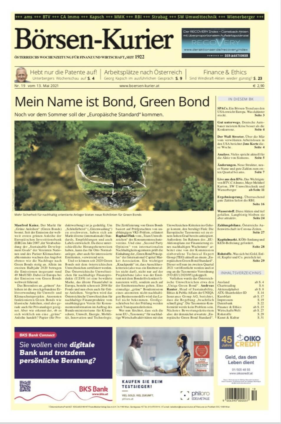 Börsen-Kurier 13.5.2021:  www.boersen-kurier.at
- Mein Name ist Bond, Green Bond: Noch vor dem Sommer soll der „Europäische Standard“ kommen.
- Hebt nur die Patente auf! Unterbergers Wochenschau 
- Arbeitsplätze nach Österreich Georg Kapsch im ausführlichen Gespräch. 
- Sind Windkraft-Aktien wieder günstig? 
- SPACs. Ein Börsen-Trend aus den USA erreicht Europa. Was dahinter steckt
- Gut unterwegs. Deutsche Autobauer meistern Krise besser als die Konkurrenz
- Der Wall Streeter. Über die Mär vom verwöhnten Arbeitslosen in den USA berichtet Jens Korte diese Woche
- Vieles spricht aktuell für die Aktie von Siemens
- Änderungen. Neue Struktur, neuer Name und gute Zahlen zum 1. Quartal bei ams
- Live aus den HVs. Das Wichtigste von BTV, CA Immo, Mayr-Melnhof Karton, SW Umwelttechnik und Wienerberger 
- Ergebnissprung. Überraschend gute Zahlen liefert die RBI.
-  Wasserstoff. Diese Aktien sind tief gefallen. Langfristig bleiben sie aber attraktiv
- Kapitalmarkt. KÖSt-Senkung und KESt-Befreiung gefordert
-  Rohstoffe. Was sich bei Gold, Erdöl, Kupfer und Co. preislich tut.