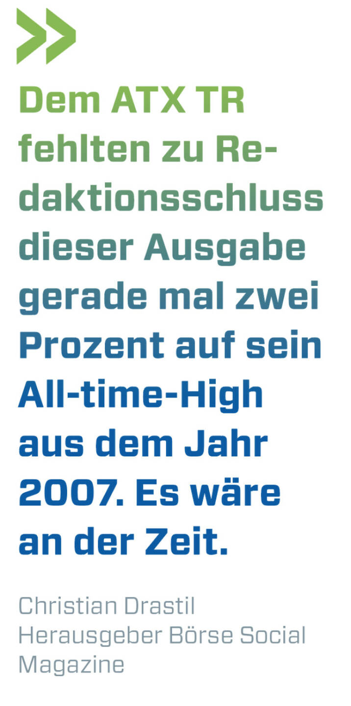 Dem ATX TR fehlten zu Redaktionsschluss dieser Ausgabe gerade mal zwei Prozent auf sein All-time-High aus dem Jahr 2007. Es wäre an der Zeit.
Christian Drastil, Herausgeber Börse Social Magazine 