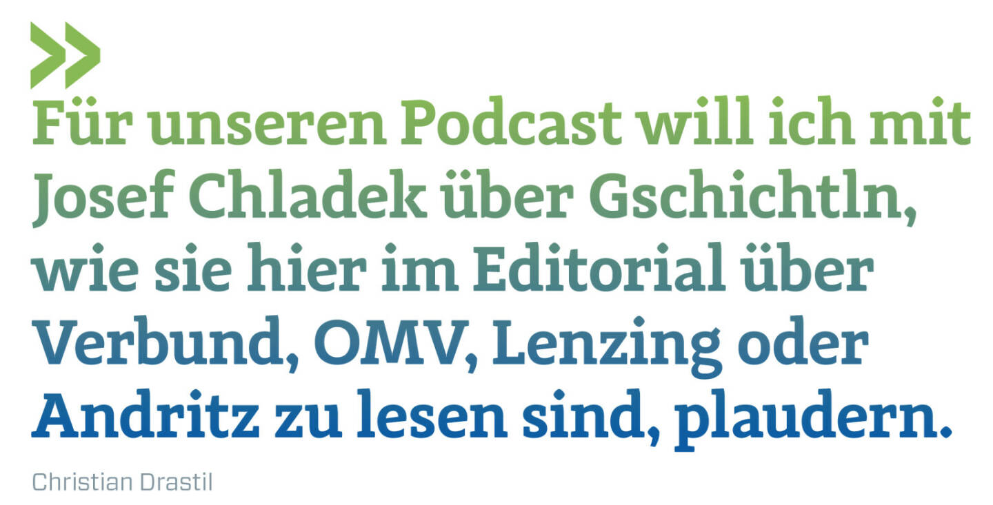 Für unseren Podcast will ich mit Josef Chladek über Gschichtln, wie sie hier im Editorial über Verbund, OMV, Lenzing oder Andritz zu lesen sind, plaudern.
Christian Drastil