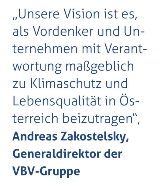 „Unsere Vision ist es, als Vordenker und Unternehmen mit Verantwortung maßgeblich zu Klimaschutz und Lebensqualität in Österreich beizutragen“, 
Andreas Zakostelsky, Generaldirektor der VBV-Gruppe (15.05.2021) 