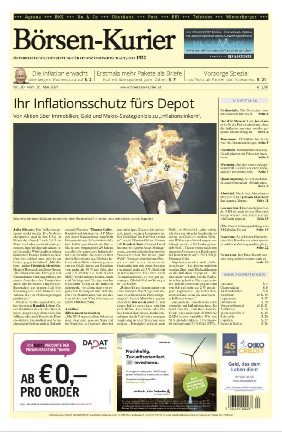 Börsen-Kurier 20.5.2021:  www.boersen-kurier.at
- Ihr Inflationsschutz fürs Depot Von Aktien über Immobilien, Gold und Makro-Strategien bis zu „Inflationslinkern“.
- Die Inflation erwacht 
- Erstmals mehr Pakete als Briefe Post mit überraschend guten Zahlen
- Edelmetalle. Die Deutschen horten Gold wie nie zuvor. 
- Der Wall Streeter. Laut Jens Korte hofft die Fed anscheinend, dass die Inflation nur eine vorübergehende Erscheinung ist
- Tourismus. TUI-Aktie bleibt etwas für Abenteuerlustige
- Eisenbahn. Nordamerikas Railway- Gesellschaften im Fokus der Investoren
- Warnung. Bei der neuen Anlageform SPACs sollten vor allem Klein- anlager vorsichtig sein
- Quantensprung. A1 will noch heuer „halb Österreich“ 5G anbieten.
- Abschied. Nach drei Jahrzehnten übergibt CEO Johann Marihart das Agrana-Zepter
- Live aus den HVs. Sowohl jene von der BKS als auch die der Oberbank waren wieder vom Streit mit der UniCredit geprägt.
- IVA. Unsere Schwerpunktfragen zu RBI 
- Insolvenz. So schützen Finanzberater ihre Kunden vor einer unverschuldeten Zahlungsunfähigkeit.
-  Euroraum. Der Einzelhandelsabsatz stieg zuletzt wieder stark an.


www.boersen-kurier.at
Vorsorge Spezial InsurTechs als Partner statt Konkurrenz. S. 21