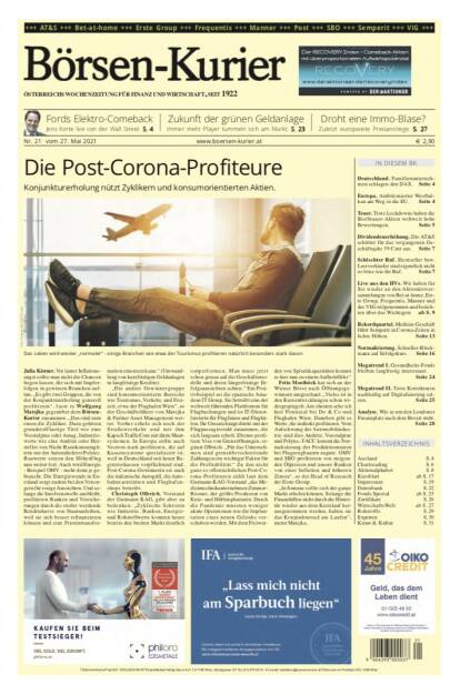 Börsen-Kurier 27.5.2021:  www.boersen-kurier.at
- Die Post-Corona-Profiteure: Konjunkturerholung nützt Zyklikern und konsumorientierten Aktien.
- Fords Elektro-Comeback Jens Korte live von der Wall Street.
- Zukunft der grünen Geldanlage Immer mehr Player tummeln sich am Markt
- droht eine Immo-Blase? Zuletzt europweite Preisanstiege
- Deutschland. Familienunternehmen schlagen den DAX
- Europa. Ambitionierter Westbalkan am Weg in die EU
- Teuer. Trotz Lockdowns haben die Bierbrauer-Aktien weltweit hohe Bewertungen
- Dividendenerhöhung. Die AT&S schüttet für das vergangenen Geschäftsjahr 39 Cent au
- Schlechter Ruf. Shortseller bzw. Leerverkäufer sind eigentlich nicht so böse wie ihr Ruf
- Live aus den HVs. Wir haben für Sie wieder an den Aktionärsversammlungen von Bet-at-home, Erste Group, Frequentis, Manner und der VIG teilgenommen und berichten über das Wichtigste
- Rekordquartal. Medizin-Geschäft führt Semperit in Corona-Zeiten in lichte Höhen
- Normalisierung. Schoeller-Bleckmann auf Erfolgskurs
-  Megatrend I. Gesundheits-Fonds bleiben langfristig interessant.
- Megatrend II. Trotz Korrekturen nachhaltig auf Digitalisierung setzen
- Analyse. Wie es um den Londoner Finanzplatz nach dem Brexit steht
    (26.05.2021) 