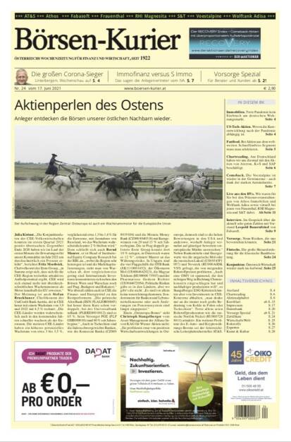 Börsen-Kurier Nr. 24, 17.6.2021:  http://www.boersen-kurier.at
- Aktienperlen des Ostens: Anleger entdecken die Börsen unserer östlichen Nachbarn wieder.
- Die großen Corona-Sieger: Unterbergers Wochenschau-
- Immofinanz versus S Immo Das sagen die Anlegervertreter vom IVA. 
- Vorsorge Spezial Für Berater und Kunden
- Einbruch am deutschen Wohnungsmarkt. 
- US-Tech-Aktien. Wovon die Kursentwicklung nach der Pandemie abhängig ist
- Fastfood. Bei Aktien aus dem weltweiten Schnellimbiss-Segment muss man selektieren
- Chartreading. Aus Deutschland haben wir uns diesmal mit den Aktien von Aixtron, K+S und SAP beschäftigt
- Comeback. Die voestalpine ist wieder in der Gewinnzone - auch dank der starken Autoindustrie.
- Live aus den HVs. Wir waren für Sie bei den Präsenzveranstaltungen von Athos Immobilien und Wolftank Adisa sowie virtuell bei jenen von Frauenthal, RHI Magnesita und S&T dabei
- Interview. Im Gespräch über die aktuell sehr guten Zahlen mit Vorstand Leopold Bauernfeind von Fabasoft.
Vorsorge. Neun Risiken, die uns bevorstehen könnten
- Fintechs. Die große Herausforderung für die klassische Bankberatung.
Konjunktur. Österreich Wirtschaft wieder stark im Aufwind. Seite 25 (16.06.2021) 