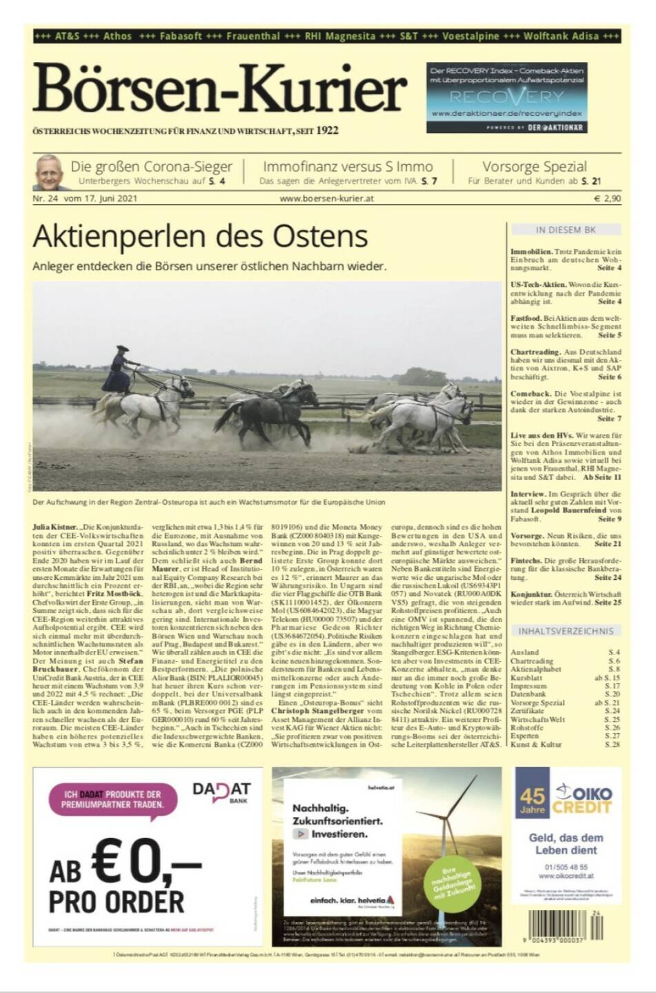 Börsen-Kurier Nr. 24, 17.6.2021:  http://www.boersen-kurier.at
- Aktienperlen des Ostens: Anleger entdecken die Börsen unserer östlichen Nachbarn wieder.
- Die großen Corona-Sieger: Unterbergers Wochenschau-
- Immofinanz versus S Immo Das sagen die Anlegervertreter vom IVA. 
- Vorsorge Spezial Für Berater und Kunden
- Einbruch am deutschen Wohnungsmarkt. 
- US-Tech-Aktien. Wovon die Kursentwicklung nach der Pandemie abhängig ist
- Fastfood. Bei Aktien aus dem weltweiten Schnellimbiss-Segment muss man selektieren
- Chartreading. Aus Deutschland haben wir uns diesmal mit den Aktien von Aixtron, K+S und SAP beschäftigt
- Comeback. Die voestalpine ist wieder in der Gewinnzone - auch dank der starken Autoindustrie.
- Live aus den HVs. Wir waren für Sie bei den Präsenzveranstaltungen von Athos Immobilien und Wolftank Adisa sowie virtuell bei jenen von Frauenthal, RHI Magnesita und S&T dabei
- Interview. Im Gespräch über die aktuell sehr guten Zahlen mit Vorstand Leopold Bauernfeind von Fabasoft.
Vorsorge. Neun Risiken, die uns bevorstehen könnten
- Fintechs. Die große Herausforderung für die klassische Bankberatung.
Konjunktur. Österreich Wirtschaft wieder stark im Aufwind. Seite 25