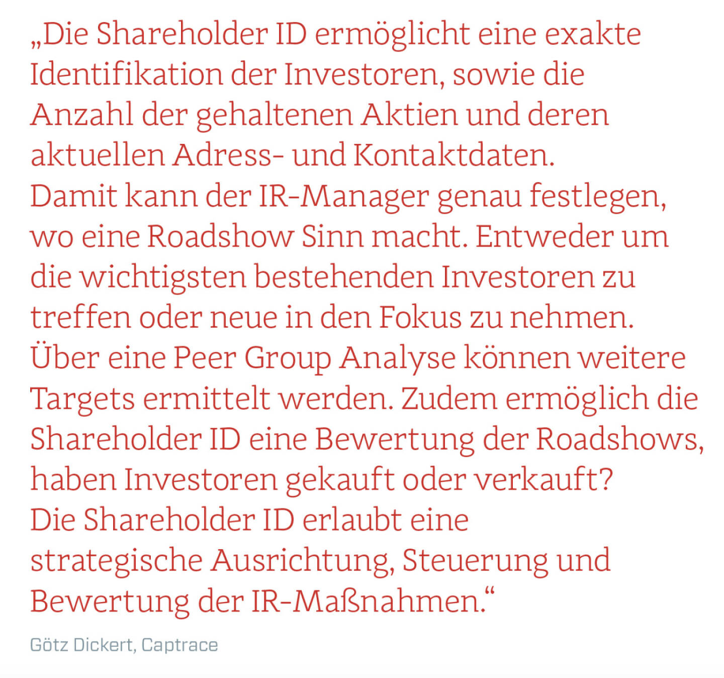 „Die Shareholder ID ermöglicht eine exakte Identifikation der Investoren, sowie die Anzahl der gehaltenen Aktien und deren aktuellen Adress- und Kontaktdaten. Damit kann der IR-Manager genau festlegen, wo eine Roadshow Sinn macht. Entweder um die wichtigsten bestehenden Investoren zu treffen oder neue in den Fokus zu nehmen. Über eine Peer Group Analyse können weitere Targets ermittelt werden. Zudem ermöglich die Shareholder ID eine Bewertung der Roadshows, haben Investoren gekauft oder verkauft? Die Shareholder ID erlaubt eine strategische Ausrichtung, Steuerung und Bewertung der IR-Maßnahmen.“
Götz Dickert, Captrace 
