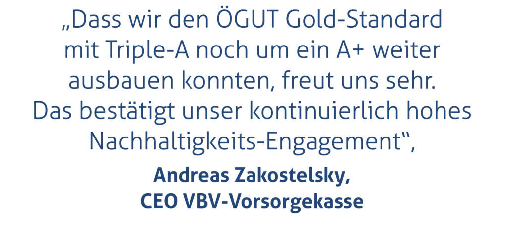 „Dass wir den ÖGUT Gold-Standard mit Triple-A noch um ein A+ weiter ausbauen konnten, freut uns sehr. Das bestätigt unser kontinuierlich hohes  Nachhaltigkeits-Engagement“, 
Andreas Zakostelsky, CEO VBV-Vorsorgekasse (18.06.2021) 