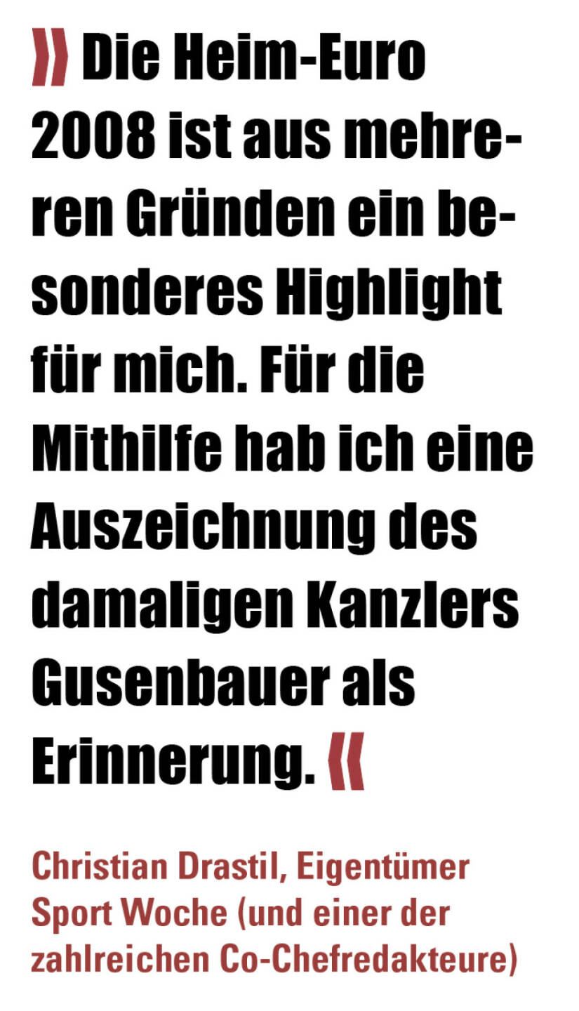 » Die Heim-Euro 2008 ist aus mehreren Gründen ein besonderes Highlight für mich. Für die Mithilfe hab ich eine Auszeichnung des damaligen Kanzlers Gusenbauer als Erinnerung. «
Christian Drastil, Eigentümer Sport Woche (und einer der zahlreichen Co-Chefredakteure) 