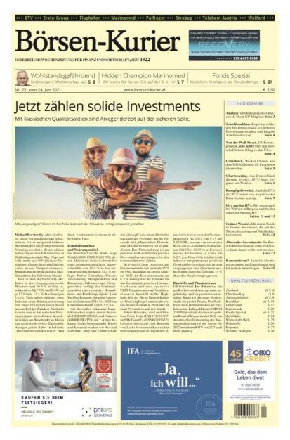 Börsen-Kurier Nr. 25, 24.6.2021:  http://www.boersen-kurier.at
- Jetzt zählen solide Investments - mit klassischen Qualitätsaktien sind Anleger derzeit auf der sicheren Seite
- Wohlstandsgefährdend Unterbergers Wochenschau
- Hidden Champion Marinomed Wir waren für Sie vor Ort auf der 4. o. HV. 
- Künstliche Intelligenz als Renditebringer. S. 21 
- Analyse. Großbritanniens Chancen als Nicht-EU-Mitglied.
- Schuldenabbau. Experten schlagen für Deutschland ein höheres Pensionsantrittsalter und längere Arbeitszeiten vor
- Von der Wall Street. US-Korres- pondent Jens Korte über den wirt- schaftlichen Alltag in den USA.
- Comeback. Wacker Chemie aus dem MDAX könnte die Prognosen übertreffen. 
- Chartreading. Aus Deutschland diesmal Evotec, MTU Aero Engines und Nordex. 
Kampf geht weiter. Auch die HVs der BTV waren von Angriffen der Bank Austria geprägt. Seite 9
Live aus den HVs. Wir waren auch bei Wolford in Bregenz und bei der virtuellen Strabag-HV.
Seiten 11 und 13
Grüner Wandel. Mit einem Fonds in Firmen investieren, die auf das Thema Recycling und Nachhaltig- keit setzen. Seite 22
Alternative Investments. Die Ren- dite-Risiko-Struktur eines Portfoli- os kann damit verbessert werden.
Seite 23
Konsumboom? Aktuelle Absatz- steigerungen im Einzelhandel sind kritisch zu hinterfragen. Seite 25 (22.06.2021) 