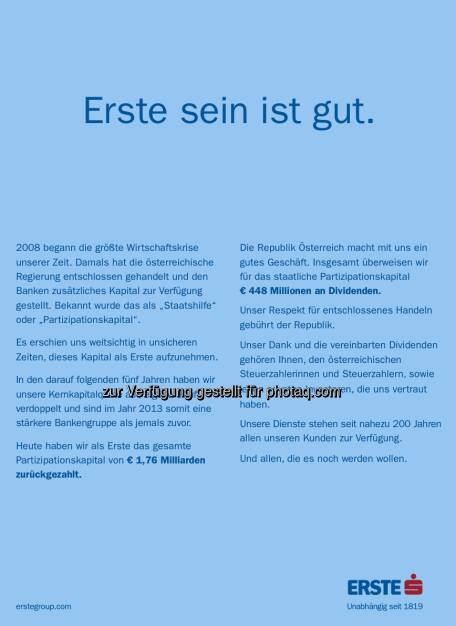 Ohne weitere Worte: Erste sein ist gut.

2008 begann die größte Wirtschaftskrise unserer Zeit. Damals hat die österreichische Regierung entschlossen gehandelt und den Banken zusätzliches Kapital zur Verfügung gestellt. Bekannt wurde das als Staatshilfe oder Partizipationskapital.

Es erschien uns weitsichtig in unsicheren Zeiten, dieses Kapital als Erste aufzunehmen.

In den darauf folgenden fünf Jahren haben wir unsere Kernkapitalquote aus eigener Kraft verdoppelt und sind im Jahr 2013 somit eine stärkere Bankengruppe als jemals zuvor.

Heute haben wir als Erste das gesamte Partizipationskapital von EUR 1,76 Milliarden zurückgezahlt.

Die Republik macht mit uns ein gutes Geschäft. Insgesamt überweisen wir für das staatliche Partizipationskapital EUR 448 Millionen an Dividenden. 

Unser Respekt für entschlossenes Handeln gebührt der Republik. 

Unser Dank und die vereinbarten Dividenden gehören Ihnen, den österreichischen Steuerzahlerinnen und Steuerzahlern, sowie jenen privaten Investoren, die uns vertraut haben.

Unsere Dienste stehen seit nahezu 200 Jahren allen unseren Kunden zur Verfügung.

Und allen, die es noch werden wollen. (08.08.2013) 