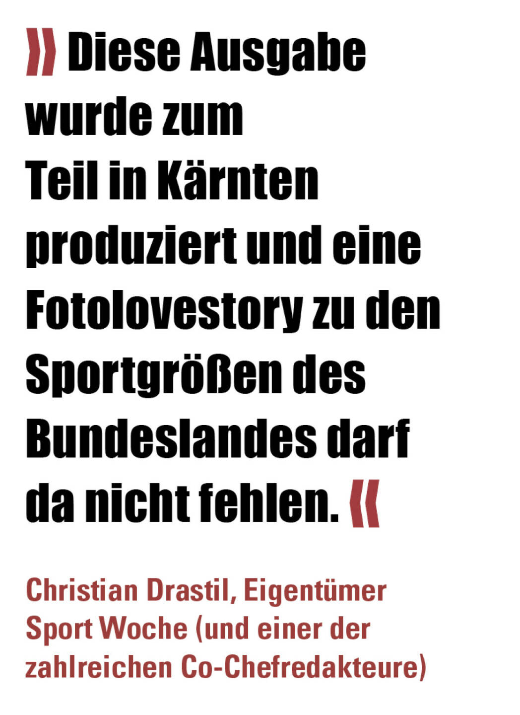 » Diese Ausgabe wurde zum Teil in Kärnten produziert und eine Fotolovestory zu den Sportgrößen des Bundeslandes darf da nicht fehlen. «
Christian Drastil, Eigentümer Sport Woche (und einer der zahlreichen Co-Chefredakteure) 