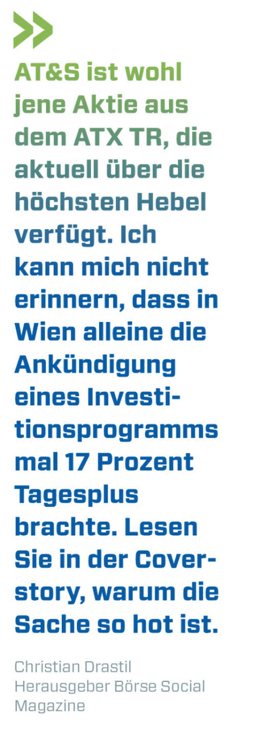 AT&S ist wohl jene Aktie aus dem ATX TR, die aktuell &uuml;ber die h&ouml;chsten Hebel verf&uuml;gt. Ich kann mich nicht erinnern, dass in Wien alleine die Ank&uuml;ndigung eines Investitionsprogramms mal 17 Prozent Tagesplus brachte. Lesen Sie in der Coverstory, warum die Sache so hot ist.
Christian Drastil, Herausgeber B&ouml;rse Social Magazine 