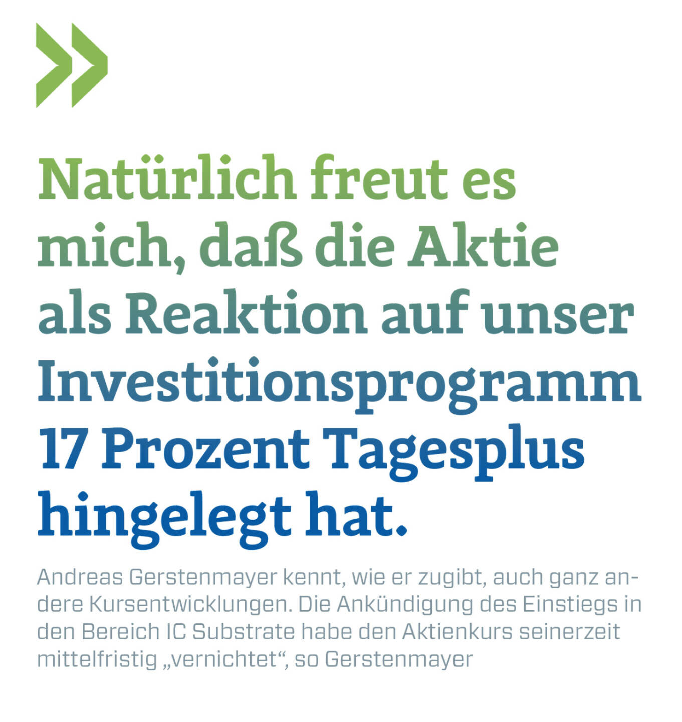 Natürlich freut es mich, daß die Aktie als Reaktion auf unser Investitionsprogramm 17 Prozent Tagesplus hingelegt hat.   
Andreas Gerstenmayer kennt, wie er zugibt, auch ganz andere Kursentwicklungen. Die Ankündigung des Einstiegs in den Bereich IC Substrate habe den Aktienkurs seinerzeit mittelfristig „vernichtet“, so Gerstenmayer