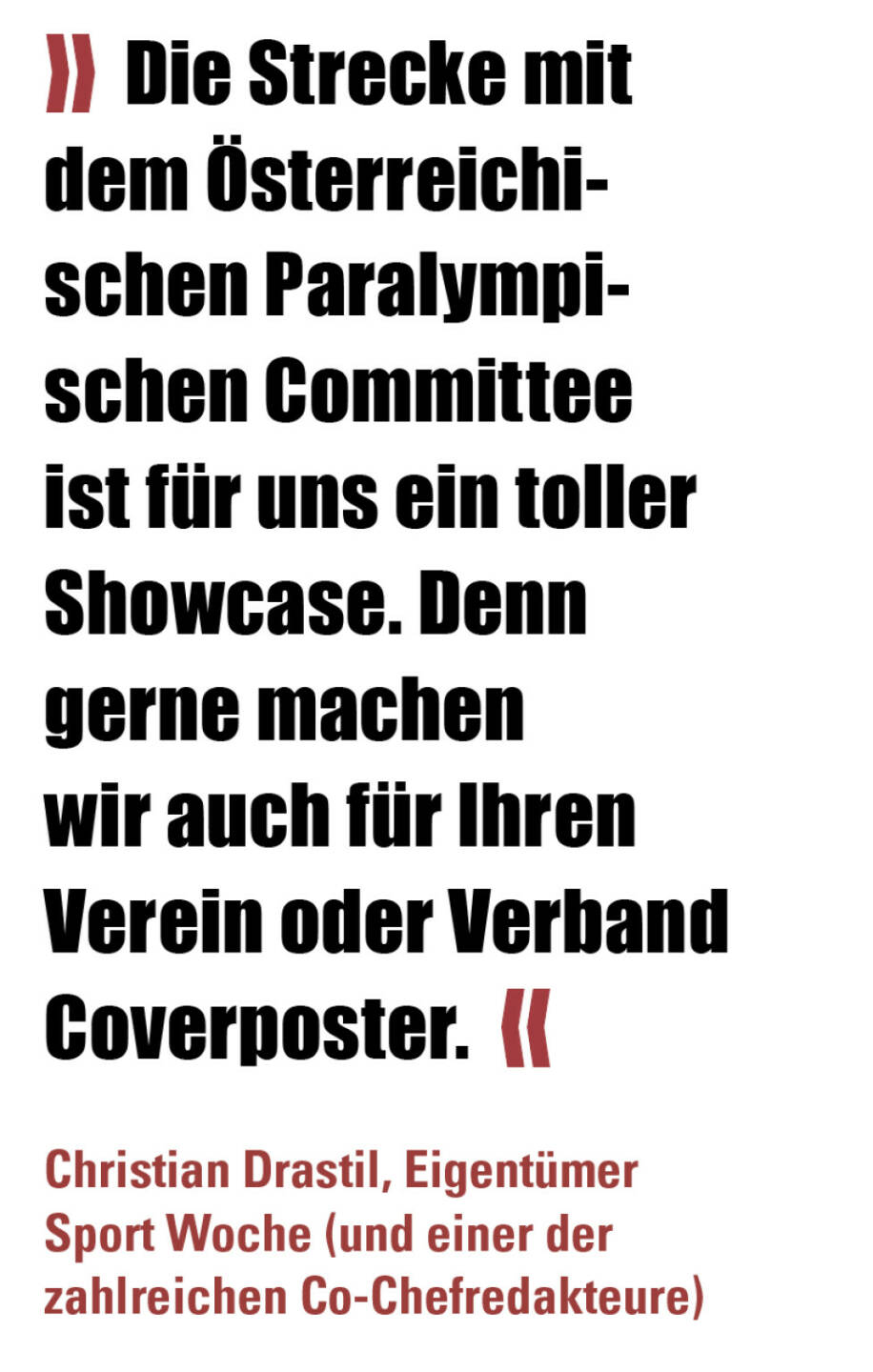 » Die Strecke mit dem Österreichischen Paralympischen Committee ist für uns ein toller Showcase. Denn gerne machen wir auch für Ihren Verein oder Verband Coverposter.  «
Christian Drastil, Eigentümer Sport Woche (und einer der zahlreichen Co-Chefredakteure) 