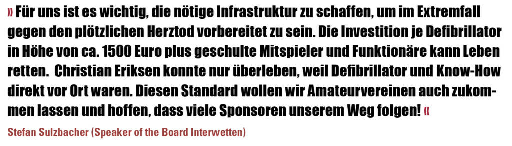 » Für uns ist es wichtig, die nötige Infrastruktur zu schaffen, um im Extremfall gegen den plötzlichen Herztod vorbereitet zu sein. Die Investition je Defibrillator in Höhe von ca. 1500 Euro plus geschulte Mitspieler und Funktionäre kann Leben retten.  Christian Eriksen konnte nur überleben, weil Defibrillator und Know-How direkt vor Ort waren. Diesen Standard wollen wir Amateurvereinen auch zukommen lassen und hoffen, dass viele Sponsoren unserem Weg folgen! «
Stefan Sulzbacher (Speaker of the Board Interwetten) (09.08.2021) 