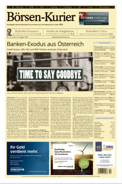 Börsen-Kurier Nr. 32, 12.8.2021:  http://www.boersen-kurier.at
- Banken-Exodus aus Österreich:  Credit Suisse, UBS, ING und BNP Paribas verlassen Österreich
- Beste Berichtssaison: Jens Korte live von der Wall Street
- Kredite als Anlageklasse Eine Alternative zum teuren Cash
- Risikofaktor China: Sorge um das Wachstum im Riesenreich
- Wochenschau. Der Euro war leider kein Wachstumstreiber, meint Andreas Unterberger
- Mergers & Acquisitions. Experten sehen auf Deutschland eine beispiellose Übernahmewelle zukommen
- Turbulenzen. Drohende Klagen in den USA überschatten die guten Zahlen der Allianz
- Chartreading. Aus Deutschland hat sich unser Experte diesmal auch die Allianz sowie Beiersdorf und Merck angeschaut
- Drittes Quartal. Wie die Analysten die aktuellen Zahlen der voestalpine einschätzen
- Nachfrage. Lenzing mit konjunkturellem Rückenwind
- Live aus der HV. Wir waren für Sie bei der Hauptversammlung der AB Effectenbeteiligungen AG.
- Beschränkungen. Ist FACC vom Handelsstreit zwischen China und den USA betroffen?
- Analyse. US-Präsident Biden will gegen Kartelle in seinem Land vorgehen
- Robo Advisor. Die Grenzen künstlicher Intelligenz in der Finanzberatung
- Commodities. Der Goldpreis fiel zuletzt nach guten Jobdaten. Was dahinter steckt (11.08.2021) 