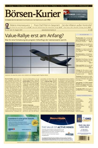 Börsen-Kurier Nr. 33, 19.8.2021:  http://www.boersen-kurier.at
- Value-Rallye erst am Anfang? Was für eine Fortsetzung des jüngsten Höhenflugs der Substanzwerte spricht
- Bidens Inkonsequenz Jens Korte live aus New York
- Post-Chef Pölzl im Gespräch: Was der Bank99-Deal den Aktionären bringt
- Ist die Inflation außer Kontrolle? Was hinter dem aktuellen Anstieg steckt
- Wochenschau. Der „dramatische Arbeitskräftemangel“ ist laut Andreas Unterberger ein völlig unterschätztes Problem
- Negativzinsen. Fast die Hälfte der deutschen Kunden will die Bank wechseln
- Günstig. So erscheinen aktuell die im Hongkonger Hang Seng gelisteten Aktien.
- Branchenanalyse. Auf Zahlungsdienstleister kommen goldene Zeiten zu
- Interview. Cleen Energy: Aus dem langjährigen Sorgenkind soll eine grüne Zukunfts-Aktie werden.
-  Paket statt Brief. Die Post mit sehr guten Zahlen im ersten Halbjahr.
- Gefragt. Bei Rosenbauer liegen zum Halbjahr die Auftragseingänge in allen Segmenten über den Vorjahreswerten
- Wachstum. Wienerberger im Halbjahr mit stärkstem Wachstum durch innovative Produkte und verbesserte Margen
- Abrechnung. Auch Prof. Nouriel Roubini geht in einem Gastkommentar mit Joe Bidens Wirtschaftspolitik hart ins Gericht
- Nachhaltige ETFs. Welche gibt es am Markt und was können Sie?
 (18.08.2021) 