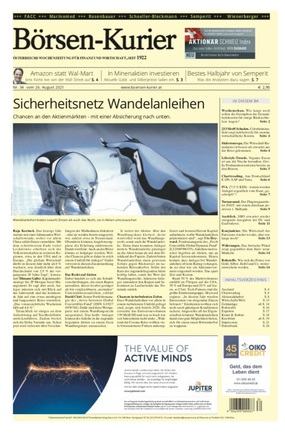 Börsen-Kurier Nr. 34, 26.8.2021:  http://www.boersen-kurier.at
- Sicherheitsnetz Wandelanleihen Chancen an den Aktienmärkten - mit einer Absicherung nach unten
- Amazon statt Wal-Mart: Jens Korte live von der Wall Street 
- in Minenaktien investieren: Aktuelle Gold- und Silberpreise laden ein
- bestes Halbjahr von Semperit Was die Analysten dazu sagen
- Wochenschau. Wie lange noch sollen die Geimpften die Gesundheitskosten für einige Rücksichtslose tragen? 
- 233 Mrd€ Schaden. Cyberkriminalität sorgt mittlerweile für enorme wirtschaftliche Kosten.
- Südosteuropa. Die Wirtschaft Rumäniens ist besser als erwartet aus der Krise gekommen
- Lifestyle-Trends. Veganes Essen ist aus der Nische heraußen. Große Produzenten notieren bereits an den Börsen
- Chartreading. Aus Deutschland E.ON, SAP und Varta. Seite 6
- IVA. 27,5 % KESt - warum werden Anleger eigentlich vom Staat „geschröpft“? 
- Turnaround. Der Flugzeugausrüster FACC mit einem durchaus positiven 1. Halbjahr
- Ausblick. SBO erwartet wieder steigende Ausgaben der Öl- und Gasförderer
- Konjunktur. Die Wirtschaft der Eurozone wächst wieder, aber wie lange noch?
- Währungen. Das britische Pfund zeigt gegenüber dem Euro seine Muskeln
- Rohstoffe. Wie sich die Preise von Gold, Silber, Erdöl und Co. weiter- entwickeln werden