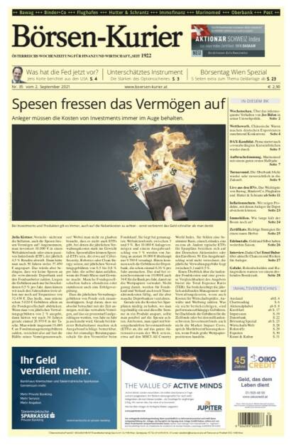 Börsen-Kurier Nr. 35, 2.9.2021:  http://www.boersen-kurier.at
- Spesen fressen das Vermögen auf: Anleger müssen die Kosten von Investments immer im Auge behalten
- Was hat die Fed jetzt vor? Jens Korte berichtet aus den USA
- Unterschätztes Instrument Die Stärken des Optionsscheines
- Börsentag Wien Spezial
- Wettbewerb. Chinesische Waren machen deutschen Exporteuren zunehmend Konkurrenz
- DAX-Kandidat. Puma startet nach coronabedingten Kurseinbrüchen wieder durch
- Aufbruchstimmung. Marinomed mit einem guten ersten Halbjahr
- Turnaround. Die Oberbank blickt wieder sehr zuversichtlich in die Zukunft
- Live aus den HVs. Das Wichtigste von Bawag, Binder+Co, Flughafen und Hutter & Schrantz
- Inflationsschutz. Wir zeigen Produkte, mit denen Anleger ihr Depot absichern können
- Immobilien. Wie lange hält der Boom noch an? 
- Zertifikate. Richtige Strategien für einen rauen Herbst
- Edelmetalle. Gold und Silber haben weiterhin Saison
- Interview. Dadat-Chef Ernst Huber über aktuelle Chancen und Risiken für Anleger
- Gefahr. Rekordschulden und Ratingrisiken warnen vor einem drohenden Bondcrash (01.09.2021) 