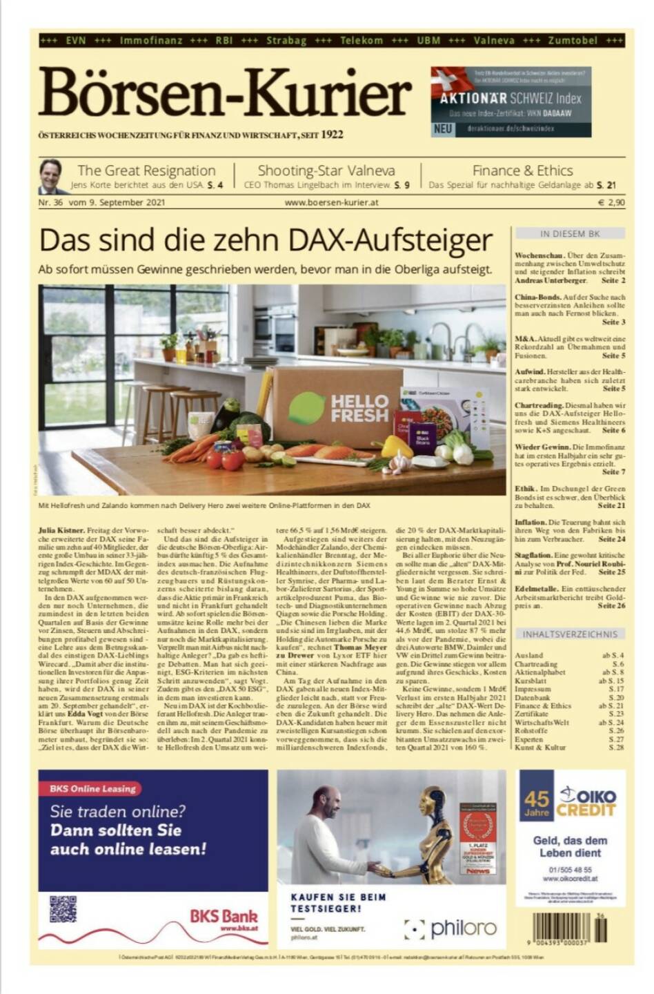 Börsen-Kurier Nr. 36, 7.9.2021:  http://www.boersen-kurier.at
- das sind die zehn DAX-Aufsteiger: Ab sofort müssen Gewinne geschrieben werden, bevor man in die Oberliga aufsteigt.
- The Great Resignation Jens Korte berichtet aus den USA
- Shooting-Star Valneva CEO Thomas Lingelbach im Interview
- Spezial für nachhaltige Geldanlage ab S
- Wochenschau. Über den Zusammenhang zwischen Umweltschutz und steigender Inflation schreibt Andreas Unterberger
- China-Bonds. Auf der Suche nach besserverzinsten Anleihen sollte man auch nach Fernost blicken.
- M&A. Aktuell gibt es weltweit eine Rekordzahl an Übernahmen und Fusionen
- Aufwind. Hersteller aus der Healthcarebranche haben sich zuletzt stark entwickelt
- Chartreading. Diesmal haben wir uns die DAX-Aufsteiger Hellofresh und Siemens Healthineers sowie K+S angeschaut
- Wieder Gewinn. Die Immofinanz hat im ersten Halbjahr ein sehr gutes operatives Ergebnis erzielt.
-  Ethik. Im Dschungel der Green Bonds ist es schwer, den Überblick zu behalten
- Inflation. Die Teuerung bahnt sich ihren Weg von den Fabriken bis hin zum Verbraucher
- Stagflation. Eine gewohnt kritische Analyse von Prof. Nouriel Roubini zur Politik der Fed
- Edelmetalle. Ein enttäuschender Arbeitsmarktbericht treibt Goldpreis an