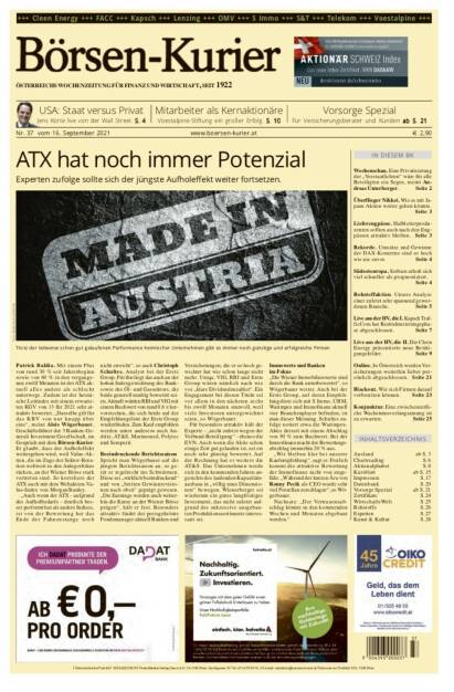 Börsen-Kurier Nr. 37, 16.9.2021:  http://www.boersen-kurier.at
- ATX hat noch immer Potenzial Experten zufolge sollte sich der jüngste Aufholeffekt weiter fortsetzen.
- USA: Staat versus Privat Jens Korte live von der Wall Street
- Mitarbeiter als Kernaktionäre Voestalpine-Stiftung ein großer Erfolg
- Vorsorge Spezial
- Wochenschau. Eine Privatisierung der „Verstaatlichten“ wäre für alle Beteiligten ein Segen, meint Andreas Unterberger
- Überflieger Nikkei. Wie es mit Japans Aktien weiter gehen könnte
- Lieferengpässe. Halbleiterproduzenten sollten auch nach den Engpässen attraktiv bleiben
- Rekorde. Umsätze und Gewinne der DAX-Konzerne sind so hoch wie nie zuvor
- Südosteuropa. Serbien erholt sich viel schneller als prognostiziert.
-  Rohstoffaktien. Unsere Analyse einer zuletzt sehr spannend gewordenen Branche
- Live aus der HV, die I. Kapsch TrafficCom hat Restrukturierungsphase abgeschlossen
- Live aus der HV, die II. Die Cleen Energy präsentierte neue Betätigungsfelder
- Online. In Österreich werden Versicherungen weiterhin lieber persönlich abgeschlossen
- Blackout. Wie sich Firmen darauf vorbereiten können
- Konjunktur. Eine zwischenzeitliche Wachstumsverlangsamung ist zu erwarten (15.09.2021) 