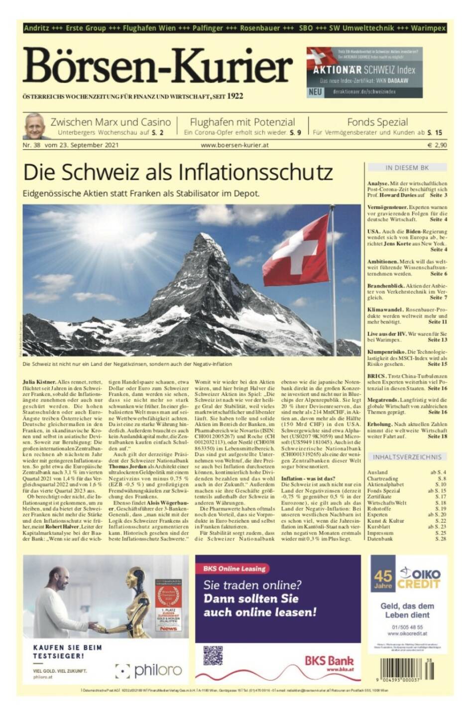 Börsen-Kurier Nr. 38, 23.9.2021:  http://www.boersen-kurier.at
- Die Schweiz als Inflationsschutz. Eidgenössische Aktien statt Franken als Stabilisator im Depot.
 - Zwischen Marx und Casino 
- Flughafen mit Potenzial Ein Corona-Opfer erholt sich wieder
- Fonds Spezial: Für Vermögensberater und Kunden
- Analyse. Mit der wirtschaftlichen Post-Corona-Zeit beschäftigt sich Prof. Howard Davies
- Vermögensteuer. Experten warnen vor gravierenden Folgen für die deutsche Wirtschaft 
- USA. Auch die Biden-Regierung wendet sich von Europa ab
- Ambitionen. Merck will das weltweit führende Wissenschaftsunternehmen werden
- Branchenblick. Aktien der Anbieter von Verkehrstechnik im Vergleich
- Klimawandel. Rosenbauer-Produkte werden weltweit mehr und mehr benötigt
- Live aus der HV. Wir waren für Sie bei Warimpex
- Klumpenrisiko. Die Technologielastigkeit des MSCI-Index wird als Risiko gesehen
- BRICS. Trotz China-Turbulenzen sehen Experten weiterhin viel Potenzial in diesen Staaten
- Megatrends. Langfristig wird die globale Wirtschaft von zahlreichen Themen geprägt
- Erholung. Nach aktuellen Zahlen nimmt die weltweite Wirtschaft weiter Fahrt auf