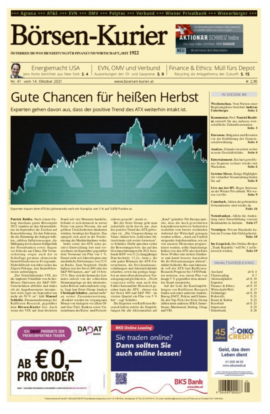 Börsen-Kurier Nr. 41, 14.10.2021:  http://www.boersen-kurier.at
- Gute Chancen für heißen Herbst Experten gehen davon aus, dass der positive Trend des ATX weiterhin intakt ist.
- Energiemacht USA: Jens Korte berichtet aus New York
- EVN, OMV und Verbund Auswirkungen der Öl- und Gaspreise
- Regierungskrise berichtet Andreas Unterberger
- Kommentar. Prof. Nouriel Roubini entwirft für uns mehrere wirtschaftliche Zukunftsszenarien
- Eurozone. Bulgarien und Kroatien vor der Einführung der Gemeinschaftswährung
- Analyse. Zalando investiert weiter in neue Geschäftsfelder
- Entertainment. Ein hart getroffenes Segment rechnet wieder mit Wachstum
- Gewinn-Messe. Einige Highlights der virtuellen Veranstaltung
- Live aus der HV. Reges Interesse an der Wiener Privatbank. Wir waren vor Ort
- Comeback. Aktien der gebeutelten Solarindustrie sind wieder da.
- Notenbanken. Allein die Andeutung einer Zinserhöhung versetzt Bondmärkte in Aufruhr
- Vermögen. Private Haushalte haben im Corona-Jahr Geld gehortet
- Im Gespräch. Der Online-Broker „Trade Republic“ will Nr. 1 in Österreich werden
www.boersen-kurier.at
Finance & Ethics: Müll fürs Depot Recycling als Anlagethema der Zukunft. S. 15