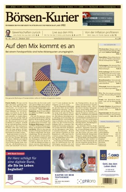 Börsen-Kurier Nr. 42, 21.10.2021:  http://www.boersen-kurier.at
- Auf den Mix kommt es an Bei einem Fondsportfolio sind hohe Aktienquoten unumgänglich.
- Gewerkschaften zurück Jens Korte live aus den USA
- Live aus den HVs: Wir für Sie bei S Immo und Aventa
- Von der Inflation profitieren. Mehr dazu im Fonds Spezial
- Wochenschau. Europa steht vor einem dramatischen Energie-Man- gel, meint Andreas Unterberger.
Seite 2
- Immobilien. Chinas Branchenrie-sen sind ins Wanken gekommen. Welche Konsequenzen drohen?
- Lieferengpass. Die deutsche Wirtschaft leidet unter dem weltweiten Materialmangel
- DAX-Aufsteiger. Der Essenslieferant Hellofresh will weiter expandieren. Wir haben uns die Aktie genau angesehen
- Branchenanalyse. Internationale Modeketten behaupten sich sehr unterschiedlich
- Wirtschaft. Droht die Hyperinflation bei Industrieprodukten?
- IVA. Öko-Investments gewinnen an Fahrt, Greenwashing aber leider auch
- Fonds. Auf „Künstliche Intelligenz“ statt auf das Bauchgefühl hören
- Frontier Markets. Sie profitieren von der globalen Erholung besonders stark
- Expertenrunde. Die Gewerbeversicherung ist in Zeiten von Cyberattacken essentiell (20.10.2021) 