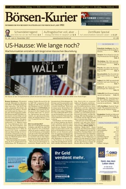 Börsen-Kurier Nr. 44, 4.11.2021, www.boersen-kurier.at
- US-Hausse: Wie lange noch? Wachstumsaktien entziehen sich längst einer klassischen Beurteilung.
- Schwindelerregend Jens Korte live von der Wall Street
- Auftragsbücher voll, aber ... Strabag-Chef Birtel im Gespräch 
- Zertifikate Spezial: Auf unterschiedliche Szenarien setzen
- Künstliche Intelligenz. Das Thema hält Einzug in der Gesundheitsbranche
- Standort. Deutschland ist eine der Top-Destinationen für Fachkräfte
- Westbalkan. Die USA unterstützen die EU bei ihren Erweiterungsbestrebungen
- Porsche. Die Aktie des Sportwagenbauers profitiert auch vom Erfolg von VW
- Branchenblick. Das Geschäft der Mietwagenverleiher boomt weltweit
- Zahlen I. Die OMV hat mehr Erdöl gefördert und satte Gewinne geschrieben
- Zahlen II. ams Osram unter den Erwartungen der Analysten
-  Zahlen III. Erste Group mit starkem operativem Ergebnis
- Dividenden. Die Ausschüttungen für 2021 dürften angehoben werden. Auch mit Zertifikaten kann man davon profitieren. Seite 23
- ATX-Zertifikate. Nach der Trendwende: Wir präsentieren drei Produkte auf die Telekom Austria
- Konjunktur. Parallel zur Jahreszeit kühlt sich auch die Wirtschaft aktuell ab (03.11.2021) 