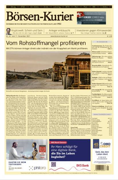 Börsen-Kurier Nr. 45, 11..11.2021, www.boersen-kurier.at
- Vom Rohstoffmangel profitieren Mit ETFs können Anleger direkt oder indirekt von der Knappheit am Markt profitieren 
- Kryptowelt: Schein und Sein: Wie die USA mit dem Hype umgeht
- Anleger enttäuscht. IVA: Steuerreform vertane Chance
- Investieren gegen Klimawandel: Was Anleger machen können
- Gastkommentar. Die Pandora Papers und die Gefährdung der Demokratie. 
- Klimawandel. Schnelleres Gegensteuern brächte Vorteile
- Südosteuropa. Die zehn größten Banken der Region
- Analyse. Qiagen rüstet sich für die Zeit nach Covid19
- Branchenblick. Europäische Paketdienstleister im Vergleich
- Drittes Quartal. Lenzing weiterhin eine „attraktive, langfristige Invest- mentstory“.
- Halbjahr. AT&S weiter auf Wachstumskurs. Guidance wird angehoben
- Drittes Quartal. RBI mit Gewinsprung und angehobenem Ausblick
- Live aus der HV. Wir waren für Sie bei der MTH
- Nachhaltigkeit. Der Klimawandel verlangt einen kompletten Umbau der Wirtschaft
- Zertifikate. In Japan haben sich zuletzt interessante Anlagechancen ergeben. 
- Staatsverschuldung.  Aktuell wäre ein sehr guter Zeitpunkt für einen Abbau.  (10.11.2021) 