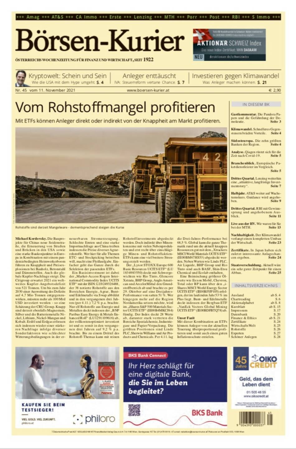 Börsen-Kurier Nr. 45, 11..11.2021, www.boersen-kurier.at
- Vom Rohstoffmangel profitieren Mit ETFs können Anleger direkt oder indirekt von der Knappheit am Markt profitieren 
- Kryptowelt: Schein und Sein: Wie die USA mit dem Hype umgeht
- Anleger enttäuscht. IVA: Steuerreform vertane Chance
- Investieren gegen Klimawandel: Was Anleger machen können
- Gastkommentar. Die Pandora Papers und die Gefährdung der Demokratie. 
- Klimawandel. Schnelleres Gegensteuern brächte Vorteile
- Südosteuropa. Die zehn größten Banken der Region
- Analyse. Qiagen rüstet sich für die Zeit nach Covid19
- Branchenblick. Europäische Paketdienstleister im Vergleich
- Drittes Quartal. Lenzing weiterhin eine „attraktive, langfristige Invest- mentstory“.
- Halbjahr. AT&S weiter auf Wachstumskurs. Guidance wird angehoben
- Drittes Quartal. RBI mit Gewinsprung und angehobenem Ausblick
- Live aus der HV. Wir waren für Sie bei der MTH
- Nachhaltigkeit. Der Klimawandel verlangt einen kompletten Umbau der Wirtschaft
- Zertifikate. In Japan haben sich zuletzt interessante Anlagechancen ergeben. 
- Staatsverschuldung.  Aktuell wäre ein sehr guter Zeitpunkt für einen Abbau. 