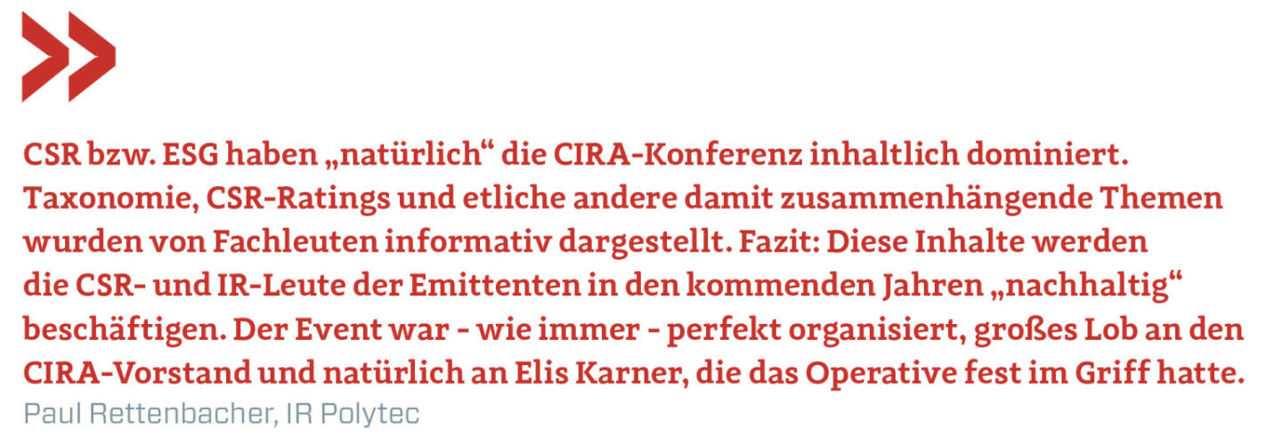 CSR bzw. ESG haben „natürlich“ die CIRA-Konferenz inhaltlich dominiert. Taxonomie, CSR-Ratings und etliche andere damit zusammenhängende Themen wurden von Fachleuten informativ dargestellt. Fazit: Diese Inhalte werden die CSR- und IR-Leute der Emittenten in den kommenden Jahren „nachhaltig“ beschäftigen. Der Event war - wie immer - perfekt organisiert, großes Lob an den CIRA-Vorstand und natürlich an Elis Karner, die das Operative fest im Griff hatte.
Paul Rettenbacher, IR Polytec