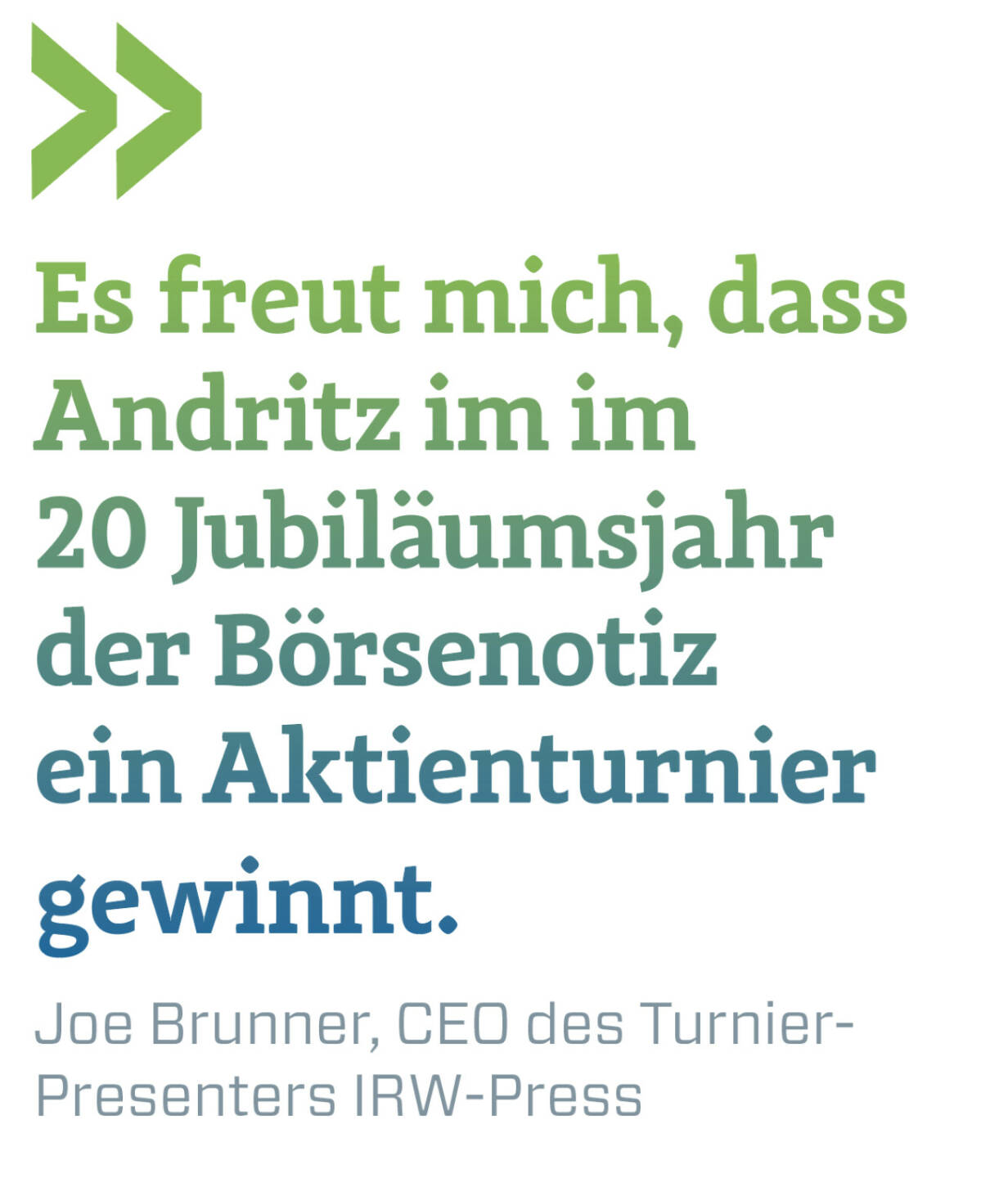 Es freut mich, dass Andritz im im 
20 Jubiläumsjahr der Börsenotiz ein Aktienturnier gewinnt.
Joe Brunner, CEO des Turnier-Presenters IRW-Press